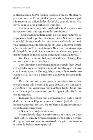 encontro com jesus


a Misericórdia do Pai facilita nossos esforços. Mantém-te
perseverante na fé que já albergas no coração e consegui-
rás superar as dificuldades do início, criando uma vida
nova, com valores positivos e legítimos.
      Chamando em seguida um dos discípulos que estava
por perto como que aguardando, continuou:
      – Levi te acompanhará a fim de te ajudar na tarefa de
regularização dos problemas financeiros. Sei que teu pai,
como fiel observador da Lei, ensinou-te o oficio de cordoei-
ro, e será assim que recomeçarás tua vida. Conforme instru-
ções, Levi te porá em contato com Abner, um querido amigo
de Magdala, o qual já se encontra em Genesaré, para te
proporcionar os meios de iniciares teus novos labores.
      Vai, Oziel, e sê um fiel seguidor do meu Evangelho,
um verdadeiro servo de Deus.
      Com lágrimas a correrem abundantes pela face, Oziel,
em agradecimento, beijou a mão do Mestre que o fitava
com imensa ternura. Em seguida, acompanhando o futuro
evangelista, partiu ao encontro das novas responsabili-
dades.
      Mais de um ano após esses acontecimentos vamos
encontrar, na sala modesta da casa de Oziel, em Genesaré,
ele e Abner, que viera trazer uma notícia triste: Jesus fora
crucificado pelos romanos, por instigação do Sinédrio,
em Jerusalém.
      Todos na casa choraram dolorosamente, ante a cruel-
dade perpetrada. Repentinamente, a voz cujo timbre Oziel
nunca esquecera, ressoou no ambiente, fazendo com que
se voltassem surpresos:
      – Que a Paz esteja nesta casa!
      Inebriados de alegria, correram ao encontro do Doce
Rabi Galileu que, de braços estendidos, na porta de entra-
da, aguardava-os com um sorriso de alegria, iluminando
o rosto de beleza incomparável.

                                                        105
 