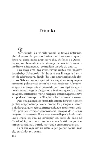 djalma argollo




                       Triunfo



      E   nquanto a alvorada tangia as trevas noturnas,
abrindo caminho para o festival de luzes com o qual o
astro rei daria início a um novo dia, Stéfanas de Quios –
como era chamada em lembrança de sua terra natal –
meditava tristemente, recostada à parede do quarto.
     Era mais uma das inumeráveis noites que passava
acordada, cuidando da filhinha enferma. Há alguns instan-
tes ela adormecera, dando-lhe uma oportunidade de des-
canso. Sabia entretanto que este seria quebrado a qualquer
momento pelas crises estranhas e sistemáticas. Afirmava-
se que a criança estava possuída por um espírito que a
queria matar. Alguns chegavam a insinuar que era a alma
de Apolo, seu marido morto há quase um ano, que buscava
se apoderar do corpo da filha, inconformado com a morte.
     Não podia acreditar nisso. Ele sempre fora um homem
gentil e desprendido, caráter franco e leal, sempre disposto
a ajudar qualquer pessoa em necessidade, mesmo um desa-
feto, pois seu coração generoso era incapaz de guardar
mágoas ou rancores. Por causa dessa disposição de auxi-
liar sempre foi que, ao irromper um surto de peste na
Siro-fenícia, tanto se expôs no socorro às vítimas que ter-
minou contraindo o mal, morrendo em conseqüência.
     Bem que o advertira sobre o perigo que corria, mas
ele, sorrindo, retrucara:
106
 