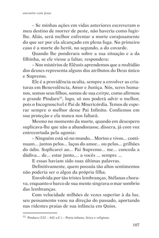 encontro com jesus


     – Se minhas ações em vidas anteriores escreveram o
meu destino de morrer de peste, não haveria como fugir-
lhe. Aliás, será melhor enfrentar a morte corajosamente
do que ser por ela alcançado em plena fuga. No primeiro
caso é a morte do herói, no segundo, a do covarde.
     Quando lhe ponderara sobre a sua situação e a da
filhinha, se ele viesse a faltar, respondera:
     – Nos mistérios de Elêusis aprendemos que a multidão
dos deuses representa alguns dos atributos do Deus único
e Supremo.
     Ele é a providência oculta, sempre a envolver as cria-
turas em Benevolência, Amor e Justiça. Nós, seres huma-
nos, somos seus filhos, somos de sua estirpe, como afirmou
o grande Píndaro52, logo, só nos poderá advir o melhor,
pois o Incognoscível é Pai de Misericórdia. Temos de espe-
rar sempre o melhor desse Pai Infinito. Confiemos em
sua proteção e ela nunca nos faltará.
     Mesmo no momento da morte, quando em desespero
suplicava-lhe que não a abandonasse, dissera, já com voz
entrecortada pela agonia:
     – Ninguém está só no mundo... Mortos e vivos... conti-
nuam... juntos pelos... laços do amor... ou pelos... grilhões
do ódio. Suplicarei ao... Pai Supremo... me... conceda a
dádiva... de... estar junto,... a vocês ... sempre ...
     E essas haviam sido suas últimas palavras.
     Definitivamente, quem possuía tão altos sentimentos
não poderia ser o algoz da própria filha.
     Envolvida por tão tristes lembranças, Stéfanas chora-
va, enquanto o barco de sua mente singrava o mar sombrio
das lembranças.
     Com velocidade milhões de vezes superior à da luz,
seu pensamento voou na direção do passado, aportando
nas ridentes praias de sua infância em Quios.

52   Píndaro (522 – 442 a.C.) – Poeta tebano, lírico e religioso.

                                                                    107
 