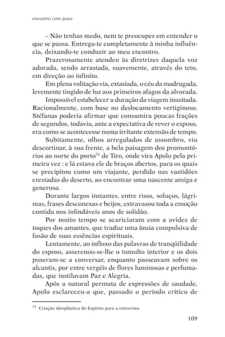 encontro com jesus


     – Não tenhas medo, nem te preocupes em entender o
que se passa. Entrega-te completamente à minha influên-
cia, deixando-te conduzir ao meu encontro.
     Prazerosamente atendeu às diretrizes daquela voz
adorada, sendo arrastada, suavemente, através do teto,
em direção ao infinito.
     Em plena volitação via, extasiada, o céu da madrugada,
levemente tingido de luz aos primeiros afagos da alvorada.
     Impossível estabelecer a duração da viagem inusitada.
Racionalmente, com base no deslocamento vertiginoso,
Stéfanas poderia afirmar que consumira poucas frações
de segundos, todavia, ante a expectativa de rever o esposo,
era como se acontecesse numa irritante extensão de tempo.
     Subitamente, olhos arregalados de assombro, viu
descortinar, à sua frente, a bela paisagem dos promontó-
rios ao norte do porto53 de Tiro, onde vira Apolo pela pri-
meira vez : e lá estava ele de braços abertos, para os quais
se precipitou como um viajante, perdido nas vastidões
crestadas do deserto, ao encontrar uma nascente amiga e
generosa.
     Durante largos instantes, entre risos, soluços, lágri-
mas, frases desconexas e beijos, extravasou toda a emoção
contida nos infindáveis anos de solidão.
     Por muito tempo se acariciaram com a avidez de
toques dos amantes, que traduz uma ânsia compulsiva de
fusão de suas essências espirituais.
     Lentamente, ao influxo das palavras de tranqüilidade
do esposo, asserenou-se-lhe o tumulto interior e os dois
puseram-se a conversar, enquanto passeavam sobre os
alcantis, por entre vergéis de flores luminosas e perfuma-
das, que instilavam Paz e Alegria.
     Após a natural permuta de expressões de saudade,
Apolo esclareceu-a que, passado o período crítico de

53   Criação ideoplástica do Espírito para a entrevista.

                                                           109
 