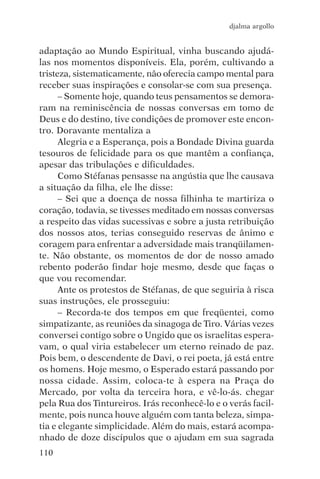 djalma argollo


adaptação ao Mundo Espiritual, vinha buscando ajudá-
las nos momentos disponíveis. Ela, porém, cultivando a
tristeza, sistematicamente, não oferecia campo mental para
receber suas inspirações e consolar-se com sua presença.
      – Somente hoje, quando teus pensamentos se demora-
ram na reminiscência de nossas conversas em tomo de
Deus e do destino, tive condições de promover este encon-
tro. Doravante mentaliza a
      Alegria e a Esperança, pois a Bondade Divina guarda
tesouros de felicidade para os que mantêm a confiança,
apesar das tribulações e dificuldades.
      Como Stéfanas pensasse na angústia que lhe causava
a situação da filha, ele lhe disse:
      – Sei que a doença de nossa filhinha te martiriza o
coração, todavia, se tivesses meditado em nossas conversas
a respeito das vidas sucessivas e sobre a justa retribuição
dos nossos atos, terias conseguido reservas de ânimo e
coragem para enfrentar a adversidade mais tranqüilamen-
te. Não obstante, os momentos de dor de nosso amado
rebento poderão findar hoje mesmo, desde que faças o
que vou recomendar.
      Ante os protestos de Stéfanas, de que seguiria à risca
suas instruções, ele prosseguiu:
      – Recorda-te dos tempos em que freqüentei, como
simpatizante, as reuniões da sinagoga de Tiro. Várias vezes
conversei contigo sobre o Ungido que os israelitas espera-
vam, o qual viria estabelecer um eterno reinado de paz.
Pois bem, o descendente de Davi, o rei poeta, já está entre
os homens. Hoje mesmo, o Esperado estará passando por
nossa cidade. Assim, coloca-te à espera na Praça do
Mercado, por volta da terceira hora, e vê-lo-ás. chegar
pela Rua dos Tintureiros. Irás reconhecê-lo e o verás facil-
mente, pois nunca houve alguém com tanta beleza, simpa-
tia e elegante simplicidade. Além do mais, estará acompa-
nhado de doze discípulos que o ajudam em sua sagrada
110
 