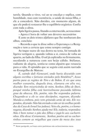 encontro com jesus


tarefa. Quando o vires, vai ao se encalço e suplica, com
humildade, mas com veemência, a saúde de nossa filha, e
ele a concederá. Não duvides, em momento algum, de
que ele poderá restaurar-lhe o equilíbrio orgânico. Confia
com toda a alma.
     Após ligeira pausa, fitando-a enternecido, acrescentou:
     – Agora é hora de voltar aos deveres necessários
     E ante os dois tristes aljôfares que lhe tombaram dos
olhos, concluiu:
     – Recorda o que te disse sobre a Esperança e a Resig-
nação e tem a certeza que estou sempre contigo.
     Ao toque suave de sua destra na testa, foi tomada de
ligeira vertigem e, quando voltou a si, estava de volta ao
quarto, ao lado da filha. O sol já esplendia no firmamento,
osculando a natureza com seu beijo cálido. Stéfanas,
radiante de alegria, sentia-se como alguém que renascia
para a vida. O episódio que se seguiu está assim narrado
no Evangelho de Mateus:
     E, saindo dali (Genesaré, onde havia discutido com
alguns escribas e fariseus enviados pelo Sinédrio)54, Jesus
partiu para as regiões de Tiro e de Sidon. E eis que uma
mulher cananéia, daquela área, clamava em alta voz,
dizendo: Tem misericórdia de mim, Senhor, filho de Davi,
porquê minha filha está horrivelmente possuída (último
grau da obsessa. Ele, porém, não lhe respondeu palavra.
Chegando-se a ele os seus discípulos, rogaram, dizendo:
Manda-a embora, pois vem gritando atrás de nós. Ele res-
pondeu, dizendo: Não fui enviado a não ser às ovelhas perdi-
das da Casa de Israel (os judeus). Veio ela, porém, e o home-
nageou, dizendo: Senhor, ajuda-me! Ele, todavia, respondeu:
Não é bom tomar o pão dos filhos e jogá-lo aos cachorri-
nhos. Ela disse: Certamente, Senhor, porém até os cachor-
rinhos comem as migalhas que caem da mesa dos seus

54   Neste parágrafo, as frases entre parênteses são esclarecimentos meus.

                                                                             111
 
