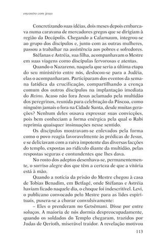 encontro com jesus


     Concretizando suas idéias, dois meses depois embarca-
va numa caravana de mercadores gregos que se dirigiam à
região da Decápolis. Chegando a Cafarnaum, integrou-se
ao grupo dos discípulos e, junto com as outras mulheres,
passou a trabalhar na assistência aos pobres e sofredores.
     Stéfanas e Astréia, sua filha, acompanhavam o Mestre
em suas viagens como discípulas fervorosas e atentas.
     Quando o Nazareno, naquela que seria a última etapa
do seu ministério entre nós, deslocou-se para a Judéia,
elas o acompanharam. Participaram dos eventos da sema-
na fatídica da crucificação, compartilhando a crença
comum dos outros discípulos na implantação imediata
do Reino. Acaso não fora Jesus aclamado pela multidão
dos peregrinos, reunida para celebração da Páscoa, como
ninguém jamais o fora na Cidade Santa, desde muitas gera-
ções? Nenhum deles ousava expressar suas convicções,
pois bem conheciam a forma enérgica pela qual o Rabi
reprimia quaisquer insinuações nesse sentido.
     Os discípulos mostravam-se enlevados pela forma
como o povo reagia favoravelmente às prédicas de Jesus,
e se deliciavam com a raiva impotente das diversas facções
do templo, expostas ao ridículo diante da multidão, pelas
respostas seguras e contundentes que lhes dava.
     No rosto dos adeptos desenhava-se, permanentemen-
te, o sorriso alegre dos que têm a certeza de que a vitória
está à mão.
     Quando a notícia da prisão do Mestre chegou à casa
de Tobias Benadim, em Betfagé, onde Stéfanas e Astréia
haviam ficado naquele dia, o choque foi indescritível. Levi,
o publicano convocado pelo Mestre para as lides espiri-
tuais, pusera-se a chorar convulsivamente:
     – Eles o prenderam no Getsêmani. Disse por entre
soluços. A maioria de nós dormia despreocupadamente,
quando os soldados do Templo chegaram, trazidos por
Judas de Qerioth, miserável traidor. A revelação motivou
                                                        113
 