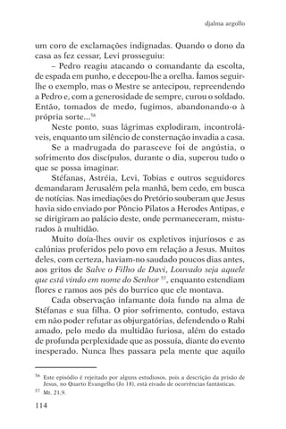 djalma argollo


um coro de exclamações indignadas. Quando o dono da
casa as fez cessar, Levi prosseguiu:
     – Pedro reagiu atacando o comandante da escolta,
de espada em punho, e decepou-lhe a orelha. Íamos seguir-
lhe o exemplo, mas o Mestre se antecipou, repreendendo
a Pedro e, com a generosidade de sempre, curou o soldado.
Então, tomados de medo, fugimos, abandonando-o à
própria sorte...56
     Neste ponto, suas lágrimas explodiram, incontrolá-
veis, enquanto um silêncio de consternação invadia a casa.
     Se a madrugada do parasceve foi de angústia, o
sofrimento dos discípulos, durante o dia, superou tudo o
que se possa imaginar.
     Stéfanas, Astréia, Levi, Tobias e outros seguidores
demandaram Jerusalém pela manhã, bem cedo, em busca
de notícias. Nas imediações do Pretório souberam que Jesus
havia sido enviado por Pôncio Pilatos a Herodes Antipas, e
se dirigiram ao palácio deste, onde permaneceram, mistu-
rados à multidão.
     Muito doía-lhes ouvir os expletivos injuriosos e as
calúnias proferidos pelo povo em relação a Jesus. Muitos
deles, com certeza, haviam-no saudado poucos dias antes,
aos gritos de Salve o Filho de Davi, Louvado seja aquele
que está vindo em nome do Senhor 57, enquanto estendiam
flores e ramos aos pés do burrico que ele montava.
     Cada observação infamante doía fundo na alma de
Stéfanas e sua filha. O pior sofrimento, contudo, estava
em não poder refutar as objurgatórias, defendendo o Rabi
amado, pelo medo da multidão furiosa, além do estado
de profunda perplexidade que as possuía, diante do evento
inesperado. Nunca lhes passara pela mente que aquilo

56   Este episódio é rejeitado por alguns estudiosos, pois a descrição da prisão de
     Jesus, no Quarto Evangelho (Jo 18), está eivado de ocorrências fantásticas.
57   Mt. 21,9.

114
 