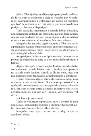 djalma argollo


      Mãe e filha ajudaram a ligeira preparação do cadáver
do Justo, com as essências e tecidos trazidos por Nicode-
mos, acompanhando a colocação do corpo no sepulcro
que José de Arimatéia, arrostando os preconceitos de sua
posição, colocara à disposição.
      Tudo acabado, retornaram à casa de Tobias Benadim,
onde chegaram ardendo em febre alta, que lhes fazia delirar.
Apesar dos cuidados de que eram objeto, e dos remédios
ministrados, a temperatura não se lhes normalizava.
      Mergulhadas na crise orgânica, mãe e filha não parti-
ciparam dos eventos extraordinários que começaram quan-
do já se aproximava o início do primeiro dia da semana58,
após a tragédia do calvário.
      As aparições de Jesus multiplicavam-se com todas as
provas de objetividade ante os discípulos deslumbrados e
felizes.
      Alguns dias após a crucificação, Levi, renovado e feliz,
comentava na casa de Tobias como o Senhor lhes aparece-
ra na sala onde haviam comido a última ceia, local em
que permaneciam trancados, amedrontados e abatidos:
      – Rute colocara alguns alimentos sobre a mesa, mas
nenhum de nós sentia fome. O silêncio opressivo só era
quebrado por soluços ou exclamações de tristeza e desâni-
mo. Eu, com o rosto entre as mãos, meditava nos tristes
acontecimentos, quando ouvi aquela voz inesquecível
dizer...
      – A Paz seja convosco!
      Todos se voltaram espantados para o centro da sala
onde Jesus, com um doce sorriso a iluminar-lhe o semblan-
te, fitava-os com seus belos olhos claros.
      Ninguém será capaz de escrever a alegria que se
apoderou deles.


58   Mt 28, 1.

116
 