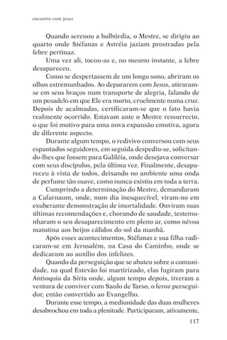 encontro com jesus


     Quando serenou a balbúrdia, o Mestre, se dirigiu ao
quarto onde Stéfanas e Astréia jaziam prostradas pela
febre pertinaz.
     Uma vez ali, tocou-as e, no mesmo instante, a febre
desapareceu.
     Como se despertassem de um longo sono, abriram os
olhos estremunhados. Ao depararem com Jesus, atiraram-
se em seus braços num transporte de alegria, falando de
um pesadelo em que Ele era morto, cruelmente numa cruz.
Depois de acalmadas, certificaram-se que o fato havia
realmente ocorrido. Estavam ante o Mestre ressurrecto,
o que foi motivo para uma nova expansão emotiva, agora
de diferente aspecto.
     Durante algum tempo, o redivivo conversou com seus
espantados seguidores, em seguida despediu-se, solicitan-
do-lhes que fossem para Galiléia, onde desejava conversar
com seus discípulos, pela última vez. Finalmente, desapa-
receu à vista de todos, deixando no ambiente uma onda
de perfume tão suave, como nunca existiu em toda a terra.
     Cumprindo a determinação do Mestre, demandaram
a Cafarnaum, onde, num dia inesquecível, viram-no em
exuberante demonstração de imortalidade. Ouviram suas
últimas recomendações e, chorando de saudade, testemu-
nharam o seu desaparecimento em pleno ar, como névoa
matutina aos beijos cálidos do sol da manhã.
     Após esses acontecimentos, Stéfanas e sua filha radi-
caram-se em Jerusalém, na Casa do Caminho, onde se
dedicaram ao auxílio dos infelizes.
     Quando da perseguição que se abateu sobre a comuni-
dade, na qual Estevão foi martirizado, elas fugiram para
Antioquia da Síria onde, algum tempo depois, tiveram a
ventura de conviver com Saulo de Tarso, o feroz persegui-
dor, então convertido ao Evangelho.
     Durante esse tempo, a mediunidade das duas mulheres
desabrochou em toda a plenitude. Participaram, ativamente,
                                                      117
 