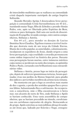 djalma argollo


do intercâmbio mediúnico que se realizava na comunidade
cristã daquela importante metrópole do antigo Império
Selêucida.
     Quando Herodes Agripa I desencadeou feroz perse-
guição à comunidade Cristã hierosolimitana em 43 d.C.,
mandando matar Tiago, filho de Zebedeu e prender Simão
Pedro, este, após ser libertado pelos Espíritos do Bem,
retirou-se para Antioquia. Dali saiu em tarefa de dissemi-
nação do Evangelho, levando consigo, entre outros compa-
nheiros, Stéfanas e Astréia.
     Em 64 a.C., para atender os desejos de Lucius
Domitius Nero Claudius, Tigelinus tramou o terrível incên-
dio que destruiu mais de um terço da Cidade Eterna.
Diante da revolta popular, as autoridades, caluniosamente,
inculparam os seguidores de Jesus, dando origem a uma
feroz perseguição, cuja crueldade e covardia permanecem
como nódoa imperecível na história dos povos. Durante
essa perseguição foram mortos, entre inúmeros mártires
cujos nomes se perderam na noite dos tempos, os apóstolos
Pedro e Paulo, coroando com brilhantismo suas extraordi-
nárias vidas.
     Stéfanas e Astréia, presas logo no início da persegui-
ção, depois de sofrerem ignominiosas torturas, foram quei-
madas vivas nos jardins da Domus Imperial, para gáudio
dos sádicos e pervertidos membros da aristocracia romana.
     No momento em que o fogo as envolveu num manto
de dor e agonia, a perda dos sentidos apagou-lhes a prece
nos lábios, balsamizando-lhes o sofrimento. Ao recupera-
rem a consciência, mãe e filha encontraram-se à beira
mar, nos alcantis do norte de Tiro, onde Stéfanas e Apolo
se haviam conhecido. Uma vasta assembléia de compa-
nheiros, que as haviam precedido no túmulo, envolviam-
nas em carinhosas expressões de alegria. Destacando-se
do grupo, Apolo estreitou-as num jubiloso abraço levando-
as até Jesus que, ladeado por Estevão e Tiago, enxugou-
118
 