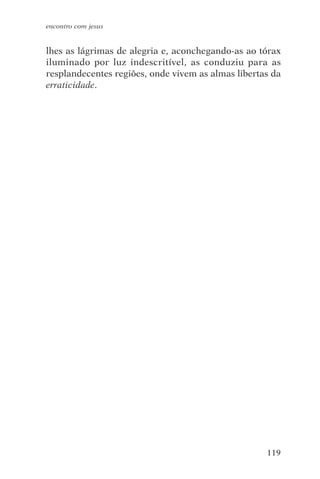 encontro com jesus


lhes as lágrimas de alegria e, aconchegando-as ao tórax
iluminado por luz indescritível, as conduziu para as
resplandecentes regiões, onde vivem as almas libertas da
erraticidade.




                                                    119
 