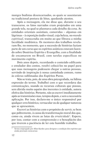 djalma argollo


monges budistas desencarnados, os quais se assentaram
na tradicional postura de lótus, quedando atentos.
     Após a mensagem, ela me disse que, durante o seu
transcurso, os fatos narrados eram projetados em uma
grande tela, na qual se plasmava cada detalhe da cena. As
entidades orientais assistiam, comovidas – algumas em
lágrimas – à exposição áudio-visual, cuja beleza, no mundo
espiritual, transcendia em muito ao que filtrava a minha
faculdade mediúnica. Os mentores dos trabalhos revela-
ram-lhe, no momento, que a sucessão de histórias faziam
parte de um curso que os espíritos asiáticos estavam fazen-
do sobre Doutrina Espírita e Evangelho, com a finalidade
de encamarem no Brasil, com tarefas específicas no
movimento espírita.
     Dois anos depois, recordando o conteúdo edificante
e emulador dos contos, resolvi colocá-los no papel para
que suas mensagens pudessem chegar a outras pessoas,
servindo de inspiração à nossa caminhada comum, rumo
às esferas sublimadas dos Espíritos Puros.
     Não se trata, pois, de uma obra psicografada, na lídima
expressão do termo. Trabalhei com o que recordava das
comunicações, usando os recursos culturais que possuo,
sem dúvida muito aquém dos inerentes à entidade, autora
efetiva das histórias. Portanto, não as escrevi imediatamente
após as transmissões mas, tempos depois, e sem a necessária
aplicação. Por isso, declaro-me o único responsável por
qualquer erro histórico, vernacular ou de qualquer natureza
que se apresentem.
     Escrevi as histórias com o propósito de servir, se bem
que pobremente, à causa da transformação moral dos que,
como eu, ainda vivem as lutas da erraticidade1. Espero,
por isso, contar com a compreensão e o beneplácito dos
que tiverem a paciência de ler este humilde trabalho.
1   Termo empregado por Allan Kardec para designar a condição dos espíritos que
    ainda precisam reencarnar.

12
 