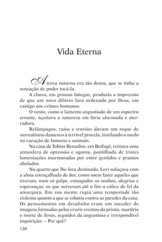 djalma argollo




                  Vida Eterna


      A      treva noturna era tão densa, que se tinha a
sensação de poder tocá-la.
     A chuva, em grossas bátegas, produzia a impressão
de que um novo dilúvio fora ordenado por Deus, em
castigo aos crimes humanos.
     O vento, como o lamento angustiado de um espectro
errante, açoitava a natureza em fúria alucinada e ater-
radora.
     Relâmpagos, raios e trovões davam um toque de
surrealismo dantesco à terrível procela, instilando o medo
no coração de homens e animais.
     Na casa de Tobias Benadim, em Betfagé, reinava uma
atmosfera de opressão e agonia, pontilhada de tristes
lamentações murmuradas por entre gemidos e prantos
abafados.
     No quarto que lhe fora destinado, Levi soluçava com
a alma estraçalhada de dor, como soem fazer aqueles que
tiveram, num só golpe, esmagados os sonhos, alegrias e
esperanças; os que sorveram até o fim o cálice de fel da
amargura. Em sua mente rugia uma tempestade tão
violenta quanto a que se esbatia contra as paredes da casa.
Os pensamentos em desalinho eram um suceder de
imagens formadas pelos cruéis eventos da prisão, martírio
e morte de Jesus, seguidos da angustiosa e irrespondível
inquirição: – Por quê?
120
 