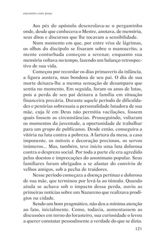 encontro com jesus


     Aos pés do apóstolo desenrolava-se o pergaminho
onde, desde que conhecera o Mestre, anotava, de memória,
seus ditos e discursos que lhe tocavam a sensibilidade.
     Num momento em que, por entre véus de lágrimas,
os olhos do discípulo se fixaram sobre o manuscrito, a
mente conturbada começou a serenar, enquanto sua
memória voltava no tempo, fazendo um balanço retrospec-
tivo de sua vida.
     Começou por recordar os dias primaveris da infância,
a figura austera, mas bondosa de seu pai. O dia de sua
morte deixara-lhe a mesma sensação de desamparo que
sentia no momento. Em seguida, foram os anos de lutas,
pois a perda de seu pai deixara a família em situação
financeira precária. Durante aquele período de dificulda-
des e penúrias sobressaia a personalidade lutadora de sua
mãe, cuja fé em Deus não permitia vacilações, fossem
quais fossem as circunstâncias. Prosseguindo, voltaram
os momentos da juventude, a oportunidade de trabalhar
para um grupo de publicanos. Desde então, conseguira a
vitória na luta contra a pobreza. A fartura da mesa, a casa
imponente, os móveis e decoração preciosos, os servos
inúmeros... Mas, também, teve início uma luta dolorosa
contra o desprezo social. Por toda a parte ele era agredido
pelos doestos e imprecações do anonimato popular. Seus
familiares foram obrigados a se afastar do convívio de
velhos amigos, sob a pecha de traidores.
     Nesse período começara a doença pertinaz e dolorosa
de sua mãe, que terminou por levá-la ao túmulo. Quando
ainda se achava sob o impacto dessa perda, ouviu as
primeiras notícias sobre um Nazareno que realizava prodí-
gios na cidade.
     Sendo um bom pragmático, não deu a mínima atenção
ao fato, inicialmente. Como, todavia, aumentassem as
discussões em torno do forasteiro, sua curiosidade o levou
a querer constatar pessoalmente a verdade do que se dizia.
                                                       121
 