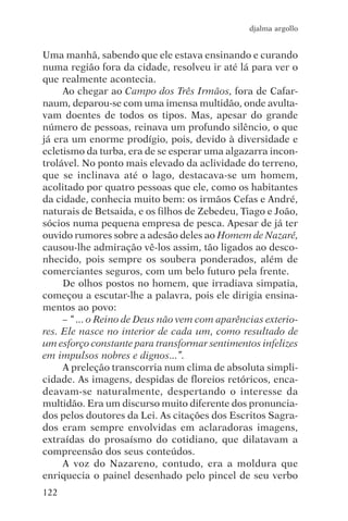 djalma argollo


Uma manhã, sabendo que ele estava ensinando e curando
numa região fora da cidade, resolveu ir até lá para ver o
que realmente acontecia.
     Ao chegar ao Campo dos Três Irmãos, fora de Cafar-
naum, deparou-se com uma imensa multidão, onde avulta-
vam doentes de todos os tipos. Mas, apesar do grande
número de pessoas, reinava um profundo silêncio, o que
já era um enorme prodígio, pois, devido à diversidade e
ecletismo da turba, era de se esperar uma algazarra incon-
trolável. No ponto mais elevado da aclividade do terreno,
que se inclinava até o lago, destacava-se um homem,
acolitado por quatro pessoas que ele, como os habitantes
da cidade, conhecia muito bem: os irmãos Cefas e André,
naturais de Betsaida, e os filhos de Zebedeu, Tiago e João,
sócios numa pequena empresa de pesca. Apesar de já ter
ouvido rumores sobre a adesão deles ao Homem de Nazaré,
causou-lhe admiração vê-los assim, tão ligados ao desco-
nhecido, pois sempre os soubera ponderados, além de
comerciantes seguros, com um belo futuro pela frente.
     De olhos postos no homem, que irradiava simpatia,
começou a escutar-lhe a palavra, pois ele dirigia ensina-
mentos ao povo:
     – “ ... o Reino de Deus não vem com aparências exterio-
res. Ele nasce no interior de cada um, como resultado de
um esforço constante para transformar sentimentos infelizes
em impulsos nobres e dignos...”.
     A preleção transcorria num clima de absoluta simpli-
cidade. As imagens, despidas de floreios retóricos, enca-
deavam-se naturalmente, despertando o interesse da
multidão. Era um discurso muito diferente dos pronuncia-
dos pelos doutores da Lei. As citações dos Escritos Sagra-
dos eram sempre envolvidas em aclaradoras imagens,
extraídas do prosaísmo do cotidiano, que dilatavam a
compreensão dos seus conteúdos.
     A voz do Nazareno, contudo, era a moldura que
enriquecia o painel desenhado pelo pincel de seu verbo
122
 