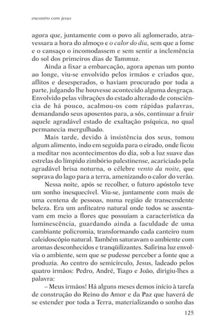 encontro com jesus


agora que, juntamente com o povo ali aglomerado, atra-
vessara a hora do almoço e o calor do dia, sem que a fome
e o cansaço o incomodassem e sem sentir a inclemência
do sol dos primeiros dias de Tammuz.
     Ainda a fixar a embarcação, agora apenas um ponto
ao longe, viu-se envolvido pelos irmãos e criados que,
aflitos e desesperados, o haviam procurado por toda a
parte, julgando lhe houvesse acontecido alguma desgraça.
Envolvido pelas vibrações do estado alterado de consciên-
cia de há pouco, acalmou-os com rápidas palavras,
demandando seus aposentos para, a sós, continuar a fruir
aquele agradável estado de exaltação psíquica, no qual
permanecia mergulhado.
     Mais tarde, devido à insistência dos seus, tomou
algum alimento, indo em seguida para o eirado, onde ficou
a meditar nos acontecimentos do dia, sob a luz suave das
estrelas do límpido zimbório palestinense, acariciado pela
agradável brisa noturna, o célebre vento da noite, que
soprava do lago para a terra, amenizando o calor do verão.
     Nessa noite, após se recolher, o futuro apóstolo teve
um sonho inesquecível. Viu-se, juntamente com mais de
uma centena de pessoas, numa região de transcendente
beleza. Era um anfiteatro natural onde todos se assenta-
vam em meio a flores que possuíam a característica da
luminescência, guardando ainda a faculdade de uma
cambiante policromia, transformando cada canteiro num
caleidoscópio natural. Também saturavam o ambiente com
aromas desconhecidos e tranqüilizantes. Safirina luz envol-
via o ambiente, sem que se pudesse perceber a fonte que a
produzia. Ao centro do semicírculo, Jesus, ladeado pelos
quatro irmãos: Pedro, André, Tiago e João, dirigiu-lhes a
palavra:
     – Meus irmãos! Há alguns meses demos início à tarefa
de construção do Reino do Amor e da Paz que haverá de
se estender por toda a Terra, materializando o sonho das
                                                       125
 