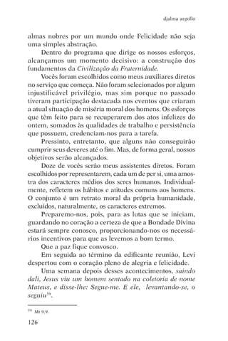 djalma argollo


almas nobres por um mundo onde Felicidade não seja
uma simples abstração.
     Dentro do programa que dirige os nossos esforços,
alcançamos um momento decisivo: a construção dos
fundamentos da Civilização da Fraternidade.
     Vocês foram escolhidos como meus auxiliares diretos
no serviço que começa. Não foram selecionados por algum
injustificável privilégio, mas sim porque no passado
tiveram participação destacada nos eventos que criaram
a atual situação de miséria moral dos homens. Os esforços
que têm feito para se recuperarem dos atos infelizes do
ontem, somados às qualidades de trabalho e persistência
que possuem, credenciam-nos para a tarefa.
     Pressinto, entretanto, que alguns não conseguirão
cumprir seus deveres até o fim. Mas, de forma geral, nossos
objetivos serão alcançados.
     Doze de vocês serão meus assistentes diretos. Foram
escolhidos por representarem, cada um de per si, uma amos-
tra dos caracteres médios dos seres humanos. Individual-
mente, refletem os hábitos e atitudes comuns aos homens.
O conjunto é um retrato moral da própria humanidade,
excluídos, naturalmente, os caracteres extremos.
     Preparemo-nos, pois, para as lutas que se iniciam,
guardando no coração a certeza de que a Bondade Divina
estará sempre conosco, proporcionando-nos os necessá-
rios incentivos para que as levemos a bom termo.
     Que a paz fique convosco.
     Em seguida ao término da edificante reunião, Levi
despertou com o coração pleno de alegria e felicidade.
     Uma semana depois desses acontecimentos, saindo
dali, Jesus viu um homem sentado na coletoria de nome
Mateus, e disse-lhe: Segue-me. E ele, levantando-se, o
seguiu59.

59   Mt 9,9.

126
 