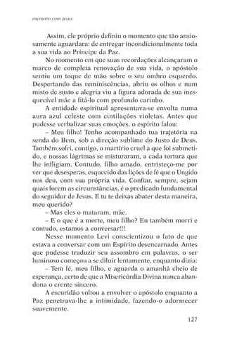 encontro com jesus


     Assim, ele próprio definiu o momento que tão ansio-
samente aguardara: de entregar incondicionalmente toda
a sua vida ao Príncipe da Paz.
     No momento em que suas recordações alcançaram o
marco de completa renovação de sua vida, o apóstolo
sentiu um toque de mão sobre o seu ombro esquerdo.
Despertando das reminiscências, abriu os olhos e num
misto de susto e alegria viu a figura adorada de sua ines-
quecível mãe a fitá-lo com profundo carinho.
     A entidade espiritual apresentava-se envolta numa
aura azul celeste com cintilações violetas. Antes que
pudesse verbalizar suas emoções, o espírito falou:
     – Meu filho! Tenho acompanhado tua trajetória na
senda do Bem, sob a direção sublime do Justo de Deus.
Também sofri, contigo, o martírio cruel a que foi submeti-
do, e nossas lágrimas se misturaram, a cada tortura que
lhe infligiam. Contudo, filho amado, entristeço-me por
ver que desesperas, esquecido das lições de fé que o Ungido
nos deu, com sua própria vida. Confiar, sempre, sejam
quais forem as circunstâncias, é o predicado fundamental
do seguidor de Jesus. E tu te deixas abater desta maneira,
meu querido?
     – Mas eles o mataram, mãe.
     – E o que é a morte, meu filho? Eu também morri e
contudo, estamos a conversar!!!
     Nesse momento Levi conscientizou o fato de que
estava a conversar com um Espírito desencarnado. Antes
que pudesse traduzir seu assombro em palavras, o ser
luminoso começou a se diluir lentamente, enquanto dizia:
     – Tem fé, meu filho, e aguarda o amanhã cheio de
esperança, certo de que a Misericórdia Divina nunca aban-
dona o crente sincero.
     A escuridão voltou a envolver o apóstolo enquanto a
Paz penetrava-lhe a intimidade, fazendo-o adormecer
suavemente.
                                                       127
 