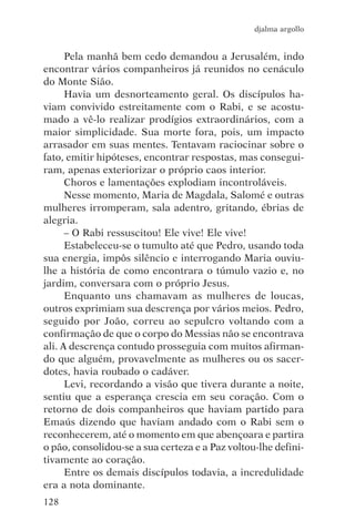 djalma argollo


      Pela manhã bem cedo demandou a Jerusalém, indo
encontrar vários companheiros já reunidos no cenáculo
do Monte Sião.
      Havia um desnorteamento geral. Os discípulos ha-
viam convivido estreitamente com o Rabi, e se acostu-
mado a vê-lo realizar prodígios extraordinários, com a
maior simplicidade. Sua morte fora, pois, um impacto
arrasador em suas mentes. Tentavam raciocinar sobre o
fato, emitir hipóteses, encontrar respostas, mas consegui-
ram, apenas exteriorizar o próprio caos interior.
      Choros e lamentações explodiam incontroláveis.
      Nesse momento, Maria de Magdala, Salomé e outras
mulheres irromperam, sala adentro, gritando, ébrias de
alegria.
      – O Rabi ressuscitou! Ele vive! Ele vive!
      Estabeleceu-se o tumulto até que Pedro, usando toda
sua energia, impôs silêncio e interrogando Maria ouviu-
lhe a história de como encontrara o túmulo vazio e, no
jardim, conversara com o próprio Jesus.
      Enquanto uns chamavam as mulheres de loucas,
outros exprimiam sua descrença por vários meios. Pedro,
seguido por João, correu ao sepulcro voltando com a
confirmação de que o corpo do Messias não se encontrava
ali. A descrença contudo prosseguia com muitos afirman-
do que alguém, provavelmente as mulheres ou os sacer-
dotes, havia roubado o cadáver.
      Levi, recordando a visão que tivera durante a noite,
sentiu que a esperança crescia em seu coração. Com o
retorno de dois companheiros que haviam partido para
Emaús dizendo que haviam andado com o Rabi sem o
reconhecerem, até o momento em que abençoara e partira
o pão, consolidou-se a sua certeza e a Paz voltou-lhe defini-
tivamente ao coração.
      Entre os demais discípulos todavia, a incredulidade
era a nota dominante.
128
 