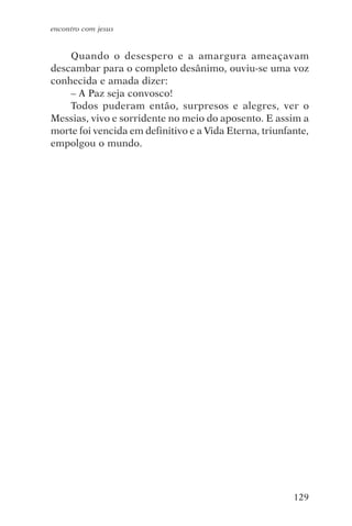 encontro com jesus


    Quando o desespero e a amargura ameaçavam
descambar para o completo desânimo, ouviu-se uma voz
conhecida e amada dizer:
    – A Paz seja convosco!
    Todos puderam então, surpresos e alegres, ver o
Messias, vivo e sorridente no meio do aposento. E assim a
morte foi vencida em definitivo e a Vida Eterna, triunfante,
empolgou o mundo.




                                                        129
 