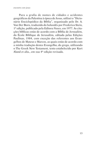 encontro com jesus


     Para a grafia de nomes de cidades e acidentes
geográficos da Palestina à época de Jesus, utilizei o “Dicio-
nário Enciclopédico da Bíblia”, organizado pelo Dr. A.
Van Der Born, traduzido do holandês por Frederico Stein,
1ª edição, publicado pela Editora Vozes, em 1977. As cita-
ções bíblicas estão de acordo com a Bíblia de Jerusalém,
da École Biblique de Jerusalém, editada pelas Edições
Paulinas, 1984, com exceção das referentes aos Evan-
gelhos de Mateus e Marcos, as quais estão de acordo com
a minha tradução destes Evangelho, do grego, utilizando
o The Greek New Testament, texto estabelecido por Kurt
Aland et alia., em sua 4ª edição revisada.




                                                          13
 