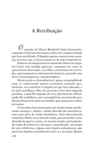 djalma argollo




                A Retribuição


      O    coração de Harin Benheleb batia fortemente,
enquanto o feiticeiro derramava sobre ele o sangue do bode
que fora sacrificado. O líquido espesso causava uma sensa-
ção aversiva, que o fazia arrepiar-se de nojo irreprimível.
     Palavras incompreensíveis saiam dos lábios do mago,
em frases sem sentido aparente, enquanto seu rosto se
apresentava descorado, e os olhos, estranhamente revira-
dos, apresentavam-se inteiramente brancos, gerando uma
fácies fantasmagórica, amedrontadora.
     Harin sentia-se desconfortável, quase arrependido de
estar se submetendo àquela cerimônia estranha que,
inclusive, era contrária à religião em que fora educado, e
na qual acreditava. Mas ele precisava ficar bom daquela
paralisia, a qual lhe impedia de viver plenamente, dificul-
tando-lhe trabalhar e, por conseqüência, acarretando pro-
blemas financeiros para sua família, que começava a sofrer
privações.
     O estranho ritual prosseguiu por muito tempo, produ-
zindo cansaço e, depois, estado alterado da consciência,
com uma série de visões fantásticas. Num determinado
momento, Harin viu-se fora do corpo, presenciando a cena
absurda da qual se sentia, ao mesmo tempo, participante.
Ao redor do feiticeiro enxergava, assombrado, um grupo
de seres disformes, alguns com feições animalescas, que
pareciam ligados mentalmente entre si e ao mago. Depois
130
 