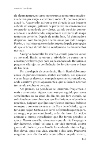 encontro com jesus


de algum tempo, os seres monstruosos tomaram consciên-
cia de sua presença, e correram sobre ele, como a querer
atacá-lo. Apavorado, atirou-se em direção à sua imagem
coberta de sangue, gritando de pavor. No mesmo momento
o corpo foi tomado de convulsões, caindo ao chão, contor-
cendo-se e se debatendo, enquanto os auxiliares do mago
tentavam contê-lo. Depois de muita luta, foi dominado e
despertou, com lacerações e hematomas por todo o corpo.
Porém, o mal-estar que sentia foi superado pela percepção
de que o braço direito havia readquirido os movimentos
normais.
     A alegria da família foi imensa, e tudo pareceu voltar
ao normal. Harin retomou a atividade de consertar e
construir embarcações para os pescadores de Betsaida, o
pequeno vilarejo na confluência do Jordão com o Lago
da Galiléia.
     Um ano depois da ocorrência, Harin Benheleb come-
çou a ter, periodicamente, sonhos estranhos, nos quais se
via em lugares desertos, com paisagens amedrontadoras,
onde escutava gritos apavorantes, que o faziam acordar
tremendo e coberto de suor.
     Aos poucos, os pesadelos se tornaram freqüentes, e
mais apavorantes. Agora, sentia-se perseguido por seres
semelhantes ao da visão do dia em que fora curado. As
solicitações eram cobranças que lhe faziam pelo benefício
recebido. Exigiam que lhes sacrificasse animais, bebesse
o sangue e comesse a carne crua. Fora beneficiado, agora
teria que pagar. Gritava aos seres deformados que pagara,
ao mago, o preço combinado, além de haver fornecido
animais e outros ingredientes que lhe foram pedidos, à
época. Mas os seres lhe retrucavam que ele não lhes pagara
devidamente, afinal voltara a ter vida normal, estava
ganhando dinheiro, e sua família fora salva da miséria, logo,
lhes devia, tanto sua vida, quanto a dos seus. Precisava
resgatar essa dívida oferecendo-lhes, regularmente,
                                                         131
 