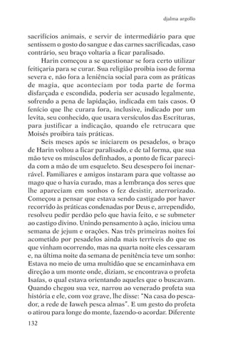 djalma argollo


sacrifícios animais, e servir de intermediário para que
sentissem o gosto do sangue e das carnes sacrificadas, caso
contrário, seu braço voltaria a ficar paralisado.
      Harin começou a se questionar se fora certo utilizar
feitiçaria para se curar. Sua religião proibia isso de forma
severa e, não fora a leniência social para com as práticas
de magia, que aconteciam por toda parte de forma
disfarçada e escondida, poderia ser acusado legalmente,
sofrendo a pena de lapidação, indicada em tais casos. O
fenício que lhe curara fora, inclusive, indicado por um
levita, seu conhecido, que usara versículos das Escrituras,
para justificar a indicação, quando ele retrucara que
Moisés proibira tais práticas.
      Seis meses após se iniciarem os pesadelos, o braço
de Harin voltou a ficar paralisado, e de tal forma, que sua
mão teve os músculos definhados, a ponto de ficar pareci-
da com a mão de um esqueleto. Seu desespero foi inenar-
rável. Familiares e amigos instaram para que voltasse ao
mago que o havia curado, mas a lembrança dos seres que
lhe apareciam em sonhos o fez desistir, aterrorizado.
Começou a pensar que estava sendo castigado por haver
recorrido às práticas condenadas por Deus e, arrependido,
resolveu pedir perdão pelo que havia feito, e se submeter
ao castigo divino. Unindo pensamento à ação, iniciou uma
semana de jejum e orações. Nas três primeiras noites foi
acometido por pesadelos ainda mais terríveis do que os
que vinham ocorrendo, mas na quarta noite eles cessaram
e, na última noite da semana de penitência teve um sonho:
Estava no meio de uma multidão que se encaminhava em
direção a um monte onde, diziam, se encontrava o profeta
Isaías, o qual estava orientando aqueles que o buscavam.
Quando chegou sua vez, narrou ao venerado profeta sua
história e ele, com voz grave, lhe disse: “Na casa do pesca-
dor, a rede de Iaweh pesca almas”. E um gesto do profeta
o atirou para longe do monte, fazendo-o acordar. Diferente
132
 