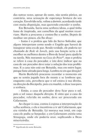 encontro com jesus


das outras vezes, apesar do susto, não sentia pânico, ao
contrário, uma sensação de esperança brotava do seu
coração. Envolvido nela, voltou a dormir, acordando tarde
com muita disposição, mas querendo entender o sonho.
     Em Betsaida, havia uma senhora idosa, a qual tinha
fama de inspirada, aos conselhos da qual muitos recor-
riam. Harin a procurou e contou-lhe o sonho. Depois de
meditar um pouco, ela lhe disse:
     – Isaías é o profeta que fala do Servo Sofredor, que
alguns interpretam como sendo o Ungido que haverá de
inaugurar uma era de paz. Sendo verdade, ele poderia ser
chamado de Rede de Iaweh, pois sua função seria a de
escolher os melhores dentre o Povo de Israel para ajudá-lo
na tarefa. Nós moramos na Casa do Peixe60, mas o profeta
se refere à casa do pescador, e isto deve indicar que na
casa de um pescador deve estar a solução dos teus proble-
mas. E a casa não está em Betsaida, mas em outro lugar,
porque foste atirado para longe. Lembra-te em que direção?
     Harin Benheleb procurou recordar o momento em
que se sentiu jogado fora do monte e se lembrou que,
enquanto caia, percebera que o sol estava à sua direita,
na direção da Decápolis, pois era manhã, e disse isso para
a senhora.
     – Então, a casa do pescador deve ficar para o sul,
pois o sol nasce daquela direção. E sinto que a casa do
pescador, referida no sonho, deve ser procurada em
Cafarnaum.
     Ao chegar à casa, contou à esposa a interpretação da
velha senhora, e ela o incentivou a ir até Cafarnaum, que
era vizinha de Betsaida. Lá morava sua irmã, em cuja
casa ele podia se hospedar, e em Cafarnaum existia uma
Sinagoga, onde ele poderia orar, suplicando a Deus
misericórdia.

60   Significado do nome Betsaida.

                                                      133
 