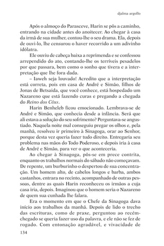 djalma argollo


      Após o almoço do Parasceve, Harin se pôs a caminho,
entrando na cidade antes do anoitecer. Ao chegar à casa
da irmã de sua mulher, contou-lhe o seu drama. Ela, depois
de ouvi-lo, lhe censurou o haver recorrido a um adivinho
idólatra.
      Ele ouviu de cabeça baixa a reprimenda e se confessou
arrependido do ato, contando-lhe os terríveis pesadelos
por que passara, bem como o sonho que tivera e a inter-
pretação que lhe fora dada.
      – Iaweh seja louvado! Acredito que a interpretação
está correta, pois em casa de André e Simão, filhos de
Jonas de Betsaida, que você conhece, está hospedado um
Nazareno que está fazendo curas e pregando a chegada
do Reino dos Céus.
      Harin Benheleb ficou emocionado. Lembrava-se de
André e Simão, que conhecia desde a infância. Será que
ali estava a solução do seu sofrimento? Perguntava-se angus-
tiado. Naquela noite mal conseguiu pregar os olhos e, pela
manhã, resolveu ir primeiro à Sinagoga, orar ao Senhor,
porque desta vez queria fazer tudo direito. Entregaria seu
problema nas mãos do Todo Poderoso, e depois iria à casa
de André e Simão, para ver o que aconteceria.
      Ao chegar à Sinagoga, pôs-se em prece contrita,
enquanto os trabalhos normais do sábado não começavam.
De repente, um burburinho o despertou de sua concentra-
ção. Um homem alto, de cabelos longos e barba, ambos
castanhos, entrara no recinto, acompanhado de outras pes-
soas, dentre as quais Harin reconheceu os irmãos a cuja
casa iria, depois. Imaginou que o homem seria o Nazareno
de quem sua cunhada lhe falara.
      Era o momento em que o Chefe da Sinagoga dava
início aos trabalhos da manhã. Depois de lido o trecho
das escrituras, como de praxe, perguntou ao recém-
chegado se queria fazer uso da palavra, e ele não se fez de
rogado. Com entonação agradável, e vivacidade de
134
 