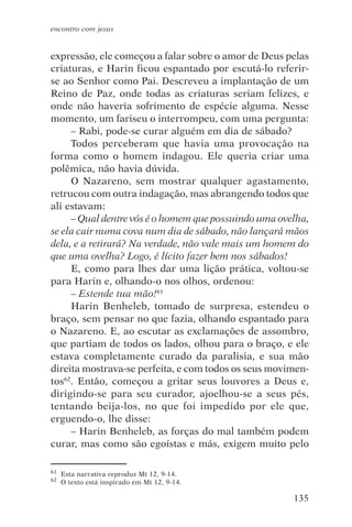 encontro com jesus


expressão, ele começou a falar sobre o amor de Deus pelas
criaturas, e Harin ficou espantado por escutá-lo referir-
se ao Senhor como Pai. Descreveu a implantação de um
Reino de Paz, onde todas as criaturas seriam felizes, e
onde não haveria sofrimento de espécie alguma. Nesse
momento, um fariseu o interrompeu, com uma pergunta:
     – Rabi, pode-se curar alguém em dia de sábado?
     Todos perceberam que havia uma provocação na
forma como o homem indagou. Ele queria criar uma
polêmica, não havia dúvida.
     O Nazareno, sem mostrar qualquer agastamento,
retrucou com outra indagação, mas abrangendo todos que
ali estavam:
     – Qual dentre vós é o homem que possuindo uma ovelha,
se ela cair numa cova num dia de sábado, não lançará mãos
dela, e a retirará? Na verdade, não vale mais um homem do
que uma ovelha? Logo, é lícito fazer bem nos sábados!
     E, como para lhes dar uma lição prática, voltou-se
para Harin e, olhando-o nos olhos, ordenou:
     – Estende tua mão!61
     Harin Benheleb, tomado de surpresa, estendeu o
braço, sem pensar no que fazia, olhando espantado para
o Nazareno. E, ao escutar as exclamações de assombro,
que partiam de todos os lados, olhou para o braço, e ele
estava completamente curado da paralisia, e sua mão
direita mostrava-se perfeita, e com todos os seus movimen-
tos62. Então, começou a gritar seus louvores a Deus e,
dirigindo-se para seu curador, ajoelhou-se a seus pés,
tentando beija-los, no que foi impedido por ele que,
erguendo-o, lhe disse:
     – Harin Benheleb, as forças do mal também podem
curar, mas como são egoístas e más, exigem muito pelo

61   Esta narrativa reproduz Mt 12, 9-14.
62   O texto está inspirado em Mt 12, 9-14.

                                                      135
 