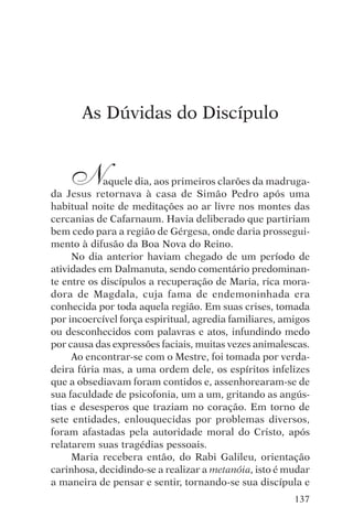 encontro com jesus




        As Dúvidas do Discípulo


     N      aquele dia, aos primeiros clarões da madruga-
da Jesus retornava à casa de Simão Pedro após uma
habitual noite de meditações ao ar livre nos montes das
cercanias de Cafarnaum. Havia deliberado que partiriam
bem cedo para a região de Gérgesa, onde daria prossegui-
mento à difusão da Boa Nova do Reino.
     No dia anterior haviam chegado de um período de
atividades em Dalmanuta, sendo comentário predominan-
te entre os discípulos a recuperação de Maria, rica mora-
dora de Magdala, cuja fama de endemoninhada era
conhecida por toda aquela região. Em suas crises, tomada
por incoercível força espiritual, agredia familiares, amigos
ou desconhecidos com palavras e atos, infundindo medo
por causa das expressões faciais, muitas vezes animalescas.
     Ao encontrar-se com o Mestre, foi tomada por verda-
deira fúria mas, a uma ordem dele, os espíritos infelizes
que a obsediavam foram contidos e, assenhorearam-se de
sua faculdade de psicofonia, um a um, gritando as angús-
tias e desesperos que traziam no coração. Em torno de
sete entidades, enlouquecidas por problemas diversos,
foram afastadas pela autoridade moral do Cristo, após
relatarem suas tragédias pessoais.
     Maria recebera então, do Rabi Galileu, orientação
carinhosa, decidindo-se a realizar a metanóia, isto é mudar
a maneira de pensar e sentir, tornando-se sua discípula e
                                                        137
 