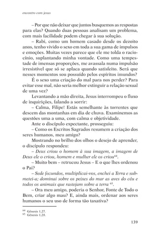 encontro com jesus


     – Por que não deixar que juntos busquemos as respostas
para elas? Quando duas pessoas analisam um problema,
com mais facilidade podem chegar à sua solução.
     – Rabi, como um homem casado desde os dezoito
anos, tenho vivido o sexo em toda a sua gama de impulsos
e emoções. Muitas vezes parece que ele me tolda o racio-
cínio, suplantando minha vontade. Como uma tempes-
tade de imensas proporções, me avassala numa impulsão
irresistível que só se aplaca quando satisfeito. Será que
nesses momentos sou possuído pelos espíritos imundos?
     É o sexo uma criação do mal para nos perder? Para
evitar esse mal, não seria melhor extinguir a relação sexual
de uma vez?
     Levantando a mão direita, Jesus interrompeu o fluxo
de inquirições, falando a sorrir:
     – Calma, Filipe! Estás semelhante às torrentes que
descem das montanhas em dia de chuva. Examinemos as
questões uma a uma, com calma e objetividade.
     Ante o discípulo expectante, prosseguiu:
     – Como os Escritos Sagrados resumem a criação dos
seres humanos, meu amigo?
     Mostrando no brilho dos olhos o desejo de aprender,
o discípulo respondeu:
     – Deus criou o homem à sua imagem, a imagem de
Deus ele o criou, homem e mulher ele os criou64.
     – Muito bem – retrucou Jesus – E o que lhes ordenou
o Pai?
     – Sede fecundos, multiplicai-vos, enchei a Terra e sub-
metei-a; dominai sobre os peixes do mar as aves do céu e
todos os animais que rastejam sobre a terra 65.
     – Ora meu amigo, poderia o Senhor, Fonte de Todo o
Bem, criar algo mau? E, ainda mais, ordenar aos seres
humanos o seu uso de forma tão taxativa?

64   Gênesis 1,27.
65   Gênesis 1,28.

                                                        139
 