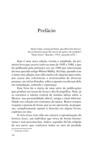 djalma argollo




                           Prefácio


                    Qual o tipo, o mais perfeito, que Deus há ofereci-
                  do ao homem para lhe servir de guia e de modelo?
                    “Vede Jesus” (Kardec, 1972, questão 625) 2.

     Esta é uma nova edição, revista e ampliada, do pri-
meiro livro que escrevi entre os anos de 1985 e 1988, e que
foi publicado pela primeira vez em 1989 por intervenção
do meu querido amigo Wilson Midlej. Até hoje, quando vem
a lume esta edição, tem sido motivo de alegrias para mim,
por causa das referências e testemunhos de diversas
pessoas, em vários Estados, sobre o quanto receberam dele
em consolação, estímulo e esperança.
     Este livro foi o início de uma série de publicações
que produzi em torno de Jesus e dos Evangelhos. Nele, já
se encontra o núcleo central de minhas idéias sobre o
Mestre: sua personalidade afável, amiga e total informa-
lidade em relação aos costumes da época. Busco sempre
resgatar a pessoa de Jesus, que se me apresenta, às pesqui-
sas, completamente oposta à descrita em alguns livros,
espíritas ou não.
     O mito Jesus tem sido um entrave à aproximação do
homem Jesus, um indivíduo que viveu de forma harmo-
niosa e sem preconceitos. Judeu, seguidor fiel da religião
de seu povo, que realizava todos os atos de piedade
2   Tradução minha.

14
 