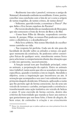 djalma argollo


     – Realmente isso não é possível, retrucou o amigo de
Natanael, denotando confusão no semblante. Como, porém,
conciliar essa conclusão com o fato de ser o sexo a origem
de tantas tragédias, de tantos crimes, de tantas dores?
     – Voltemos, querido irmão, a examinar a Thora66. Por
que Adão e Eva foram expulsos do Paraíso?
     – Por terem desobedecido ao mandamento de Deus para
que não comessem o fruto da Arvore do Bem e do Mal.
     – Como bom Filho de Abraão, respondeste correta-
mente. E, porque, Filipe, os nossos Pais puderam escolher
entre a obediência e a desobediência?
     – Pelo livre arbítrio. Nós temos liberdade de escolher
nosso caminho na vida.
     – Tua resposta foi perfeita. Cada um de nós goza da
faculdade de decidir sobre as atitudes a tomar, em qual-
quer momento da existência. Se podemos sofrer constri-
ções físicas de qualquer sorte, moralmente somos livres
para selecionar o comportamento diante das situações que
a vida nos apresenta, sucessivamente.
     A função sexual tem por finalidade principal, entre
os animais, a perpetuação da espécie. Entre os animais
isto é infalível, tanto assim que eles se acasalam em épocas
específicas, quando o instinto a isto os impele. Atendido o
objetivo, cessa a inquietação que incentivava ao ato. A
sensação que acompanha o seu uso é um estímulo ao cum-
primento daquele desiderato. O homem, aplicando a razão
que lhe permite agir de forma consciente, faz do sexo um
veículo de ternura e carinho, enriquecendo a existência e
transformando uma ação instintiva em veiculo de beleza
e amor. O sexo exercido de forma correta, dentro dos
critérios da fraternidade que manda se fazer aos outros o
que gostaríamos que nos fosse feito, é fonte de alegria, de
bem estar, de estímulos à criação e ao crescimento

66   Thora: Lei, denominação que os judeus aplicam aos cinco primeiros livros do
     Antigo Testamento.

140
 