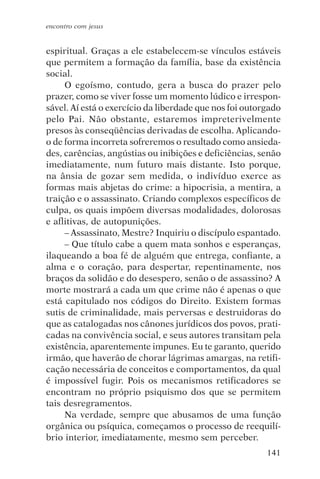 encontro com jesus


espiritual. Graças a ele estabelecem-se vínculos estáveis
que permitem a formação da família, base da existência
social.
     O egoísmo, contudo, gera a busca do prazer pelo
prazer, como se viver fosse um momento lúdico e irrespon-
sável. Aí está o exercício da liberdade que nos foi outorgado
pelo Pai. Não obstante, estaremos impreterivelmente
presos às conseqüências derivadas de escolha. Aplicando-
o de forma incorreta sofreremos o resultado como ansieda-
des, carências, angústias ou inibições e deficiências, senão
imediatamente, num futuro mais distante. Isto porque,
na ânsia de gozar sem medida, o indivíduo exerce as
formas mais abjetas do crime: a hipocrisia, a mentira, a
traição e o assassinato. Criando complexos específicos de
culpa, os quais impõem diversas modalidades, dolorosas
e aflitivas, de autopunições.
     – Assassinato, Mestre? Inquiriu o discípulo espantado.
     – Que título cabe a quem mata sonhos e esperanças,
ilaqueando a boa fé de alguém que entrega, confiante, a
alma e o coração, para despertar, repentinamente, nos
braços da solidão e do desespero, senão o de assassino? A
morte mostrará a cada um que crime não é apenas o que
está capitulado nos códigos do Direito. Existem formas
sutis de criminalidade, mais perversas e destruidoras do
que as catalogadas nos cânones jurídicos dos povos, prati-
cadas na convivência social, e seus autores transitam pela
existência, aparentemente impunes. Eu te garanto, querido
irmão, que haverão de chorar lágrimas amargas, na retifi-
cação necessária de conceitos e comportamentos, da qual
é impossível fugir. Pois os mecanismos retificadores se
encontram no próprio psiquismo dos que se permitem
tais desregramentos.
     Na verdade, sempre que abusamos de uma função
orgânica ou psíquica, começamos o processo de reequilí-
brio interior, imediatamente, mesmo sem perceber.
                                                         141
 