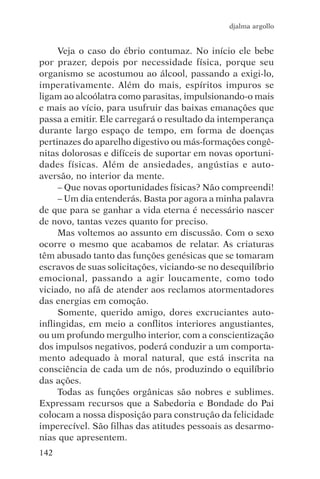 djalma argollo


     Veja o caso do ébrio contumaz. No início ele bebe
por prazer, depois por necessidade física, porque seu
organismo se acostumou ao álcool, passando a exigi-lo,
imperativamente. Além do mais, espíritos impuros se
ligam ao alcoólatra como parasitas, impulsionando-o mais
e mais ao vício, para usufruir das baixas emanações que
passa a emitir. Ele carregará o resultado da intemperança
durante largo espaço de tempo, em forma de doenças
pertinazes do aparelho digestivo ou más-formações congê-
nitas dolorosas e difíceis de suportar em novas oportuni-
dades físicas. Além de ansiedades, angústias e auto-
aversão, no interior da mente.
     – Que novas oportunidades físicas? Não compreendi!
     – Um dia entenderás. Basta por agora a minha palavra
de que para se ganhar a vida eterna é necessário nascer
de novo, tantas vezes quanto for preciso.
     Mas voltemos ao assunto em discussão. Com o sexo
ocorre o mesmo que acabamos de relatar. As criaturas
têm abusado tanto das funções genésicas que se tomaram
escravos de suas solicitações, viciando-se no desequilíbrio
emocional, passando a agir loucamente, como todo
viciado, no afã de atender aos reclamos atormentadores
das energias em comoção.
     Somente, querido amigo, dores excruciantes auto-
inflingidas, em meio a conflitos interiores angustiantes,
ou um profundo mergulho interior, com a conscientização
dos impulsos negativos, poderá conduzir a um comporta-
mento adequado à moral natural, que está inscrita na
consciência de cada um de nós, produzindo o equilíbrio
das ações.
     Todas as funções orgânicas são nobres e sublimes.
Expressam recursos que a Sabedoria e Bondade do Pai
colocam a nossa disposição para construção da felicidade
imperecível. São filhas das atitudes pessoais as desarmo-
nias que apresentem.
142
 