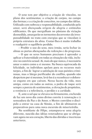 encontro com jesus


     O sexo tem por objetivo a criação de vínculos, no
plano dos sentimentos; a criação de corpos, no campo
das formas; e a criação de conceitos, no campo das idéias.
Utilizado com nobreza e responsabilidade, conduzido pelo
amor, será abençoada origem de alegria e estímulos
edificantes. Os que mergulham no pântano da viciação
desmedida, amargarão os tormentos decorrentes da irres-
ponsabilidade no trato com energias que se vinculam à
própria estrutura da alma. Custar-lhes-á muito trabalho
o readquirir o equilíbrio perdido.
     – Proibir o uso do sexo, meu irmão, seria fechar às
almas as portas abençoadas da redenção e do progresso.
     – O que os seres humanos precisam é aprender a
aplicar a fraternidade em todas as situações da vida, inclu-
sive no convívio sexual. Aí, mais do que nunca, é necessário
amar o outro como a si mesmo. Na busca equivocada da
felicidade, os indivíduos apelam para os recursos mais
torpes, a fim de lograr a satisfação de suas paixões crimi-
nosas, mas o látego purificador do conflito, quando não
despertem por si mesmos, levá-los-á a reconhecer o doloro-
so engano em que caíram. Nessa faceta da vida, meu
amigo, como em todas as outras, a pedra de toque será
sempre a pureza de sentimentos, a elevação de propósitos,
a renúncia e a tolerância, o perdão e a caridade.
     E, ante o sol que se elevava no firmamento, enchendo
de luz um novo dia como divino convite à renovação e à
semeadura da Paz e do Amor, o Mestre convidou o discí-
pulo a entrar na casa de Simão, a fim de ultimarem os
preparativos para uma nova excursão de misericórdia.
     No semblante de Filipe, estampava-se uma alegria
diferente, nascida das idéias renovadoras que se abriga-
vam agora no seu coração, liberto das dúvidas e incertezas
anteriores.



                                                        143
 
