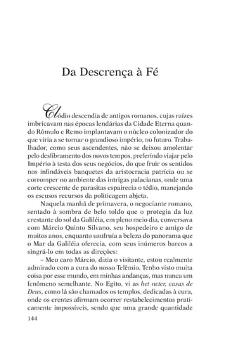 djalma argollo




            Da Descrença à Fé


      Cl   ódio descendia de antigos romanos, cujas raízes
imbricavam nas épocas lendárias da Cidade Eterna quan-
do Rômulo e Remo implantavam o núcleo colonizador do
que viria a se tornar o grandioso império, no futuro. Traba-
lhador, como seus ascendentes, não se deixou amolentar
pelo desfibramento dos novos tempos, preferindo viajar pelo
Império à testa dos seus negócios, do que fruir os sentidos
nos infindáveis banquetes da aristocracia patrícia ou se
corromper no ambiente das intrigas palacianas, onde uma
corte crescente de parasitas espairecia o tédio, manejando
os escusos recursos da politicagem abjeta.
     Naquela manhã de primavera, o negociante romano,
sentado à sombra de belo toldo que o protegia da luz
crestante do sol da Galiléia, em pleno meio dia, conversava
com Márcio Quinto Silvano, seu hospedeiro e amigo de
muitos anos, enquanto usufruía a beleza do panorama que
o Mar da Galiléia oferecia, com seus inúmeros barcos a
singrá-lo em todas as direções:
     – Meu caro Márcio, dizia o visitante, estou realmente
admirado com a cura do nosso Telêmio. Tenho visto muita
coisa por esse mundo, em minhas andanças, mas nunca um
fenômeno semelhante. No Egito, vi as het neter, casas de
Deus, como lá são chamados os templos, dedicadas à cura,
onde os crentes afirmam ocorrer restabelecimentos prati-
camente impossíveis, sendo que uma grande quantidade
144
 