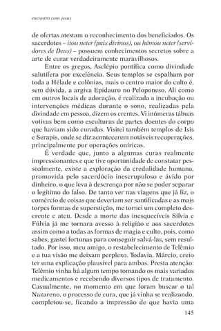 encontro com jesus


de ofertas atestam o reconhecimento dos beneficiados. Os
sacerdotes – itou neter (pais divinos), ou hémou neter (servi-
dores de Deus) – possuem conhecimentos secretos sobre a
arte de curar verdadeiramente maravilhosos.
     Entre os gregos, Asclépio pontifica como divindade
salutífera por excelência. Seus templos se espalham por
toda a Hélade e colônias, mais o centro maior do culto é,
sem dúvida, a argiva Epidauro no Peloponeso. Ali como
em outros locais de adoração, é realizada a incubação ou
intervenções médicas durante o sono, realizadas pela
divindade em pessoa, dizem os crentes. Vi inúmeras tábuas
votivas bem como esculturas de partes doentes do corpo
que haviam sido curadas. Visitei também templos de Isis
e Serapis, onde se diz acontecerem notáveis recuperações,
principalmente por operações oníricas.
     É verdade que, junto a algumas curas realmente
impressionantes e que tive oportunidade de constatar pes-
soalmente, existe a exploração da credulidade humana,
promovida pelo sacerdócio inescrupuloso e ávido por
dinheiro, o que leva à descrença por não se poder separar
o legítimo do falso. De tanto ver nas viagens que já fiz, o
comércio de coisas que deveriam ser santificadas e as mais
torpes formas de superstição, me tornei um completo des-
crente e ateu. Desde a morte das inesquecíveis Sílvia e
Fúlvia já me tornara avesso à religião e aos sacerdotes
assim como a todas as formas de magia e culto, pois, como
sabes, gastei fortunas para conseguir salvá-las, sem resul-
tado. Por isso, meu amigo, o restabelecimento de Telêmio
e a tua visão me deixam perplexo. Todavia, Márcio, creio
ter uma explicação plausível para ambas. Presta atenção:
Telêmio vinha há algum tempo tomando os mais variados
medicamentos e recebendo diversos tipos de tratamento.
Casualmente, no momento em que foram buscar o tal
Nazareno, o processo de cura, que já vinha se realizando,
completou-se, ficando a impressão de que havia uma
                                                          145
 