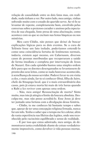 djalma argollo


relação de causalidade entre os dois fatos mas, em reali-
dade, nada tinham a ver. Por outro lado, meu amigo, vinhas
sofrendo muito com o estado do querido servo. Ao vê-lo se
levantar de repente, completamente bom, envolvido pelas
conversas sobre o pretenso curador e ansioso pela expecta-
tiva de sua chegada, foste presa de uma alucinação, como
acontece com os que se excitam nas festas báquicas ou nos
mistérios.
     Meu caro Clódio, não penses que deixei de buscar
explicações lógicas para os dois eventos. Se a cura de
Telêmio fosse um fato isolado, poderíamos entendê-lo
como uma coincidência fortuita de fenômenos normais,
todavia, existem aqui mesmo, em Cafarnaum, diversos
casos de pessoas moribundas que recuperaram a saúde
de forma imediata e completa por intervenção de Jesus
de Nazaré. Em cada episódio bastou uma simples ordem
dele para que os doentes desenganados se levantassem de
pronto dos seus leitos, como se nada houvesse acontecido,
à semelhança do nosso servidor. Poderei levar-te em visita
a eles, e mais ainda, far-te-ei conhecer Diná, filha de Jairo,
chefe da Sinagoga local, que é o mais extraordinário dos
casos, pois já estava morta há mais de três horas quando
o Rabi a fez reviver com apenas uma ordem.
     – Não, meu amigo! Ressuscitação de morto? Sinto
muito, mas isto já atingiu o limite da loucura absoluta. Des-
culpa-me, mas não posso acreditá-lo. Esse Jesus já deve
ter juntado uma fortuna com a divulgação dessa história.
     – Clódio, tu me conheces há bastante tempo e sabes
que, apesar de ter uma concepção religiosa firmada, nunca
fui um tolo. Tenho o saber que o tempo me fez coletar, além
da vasta experiência nas fileiras das legiões, onde sou reco-
nhecido pelo raciocínio equilibrado e senso de realidade.
     – É por isso que estou admirado, meu amigo, de de-
monstrares tanta credulidade diante de coisas verdadeira-
mente impossíveis, como devolver à vida pessoas mortas.
146
 
