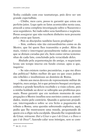 encontro com jesus


Tenha cuidado com esse taumaturgo, pois deve ser um
grande espertalhão.
     – Clódio, meu caro, posso te garantir que estou em
perfeito juízo. Logo após os fatos acontecidos nesta casa,
procedi a uma completa investigação sobre o Nazareno e
seus seguidores. Sei tudo sobre seus familiares e negócios.
Posso assegurar que não recebem dinheiro nem presente
pelas curas que fazem.
     – Pois os discípulos também fazem prodígios?
     – Sim, embora não tão extraordinários como os do
Mestre, que foi quem lhes transmitiu o poder. Além do
mais, visitei e interroguei pessoalmente todas as pessoas
que se diziam curadas por ele, bem como várias testemu-
nhas de cada fato, concluindo pela veracidade deles.
     Abalado pela argumentação do amigo, o negociante
levou um tempo imerso em fundo cismar, apos o que,
inquiriu:
     – Se não existem razões pecuniárias, o que me dizes
das políticas? Sabes melhor do que eu que esses judeus
são rebeldes e insubmissos ao domínio de Roma.
     – Atento aos meus deveres de representante militar do
império, meu amigo, foi o que primeiro busquei averiguar,
embora o grande beneficio recebido e a visão celeste, pois
a minha lealdade ao dever se sobrepõe aos problemas pes-
soais. Posso garantir que em nenhum momento de suas
pregações o Mestre insuflou seus ouvintes contra as autori-
dades, muito pelo contrário. Quando o quiseram prejudi-
car, interrogando-o sobre se era lícito o pagamento de
tributo a Roma, uma questão sobremodo explosiva, aqui,
pediu que lhe mostrassem uma moeda, perguntando de
quem era a efígie nela esculpida. Quando lhe responderam
de César, retrucou: Daí a César o que é de César, e a Deus o
que é de Deus67, fazendo calar seus inimigos, sem se com-

67   Mt 22, 15-22.

                                                        147
 