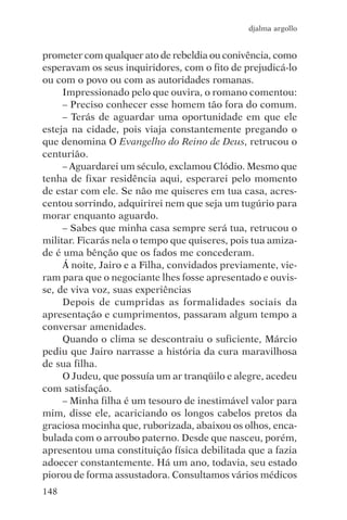 djalma argollo


prometer com qualquer ato de rebeldia ou conivência, como
esperavam os seus inquiridores, com o fito de prejudicá-lo
ou com o povo ou com as autoridades romanas.
     Impressionado pelo que ouvira, o romano comentou:
     – Preciso conhecer esse homem tão fora do comum.
     – Terás de aguardar uma oportunidade em que ele
esteja na cidade, pois viaja constantemente pregando o
que denomina O Evangelho do Reino de Deus, retrucou o
centurião.
     – Aguardarei um século, exclamou Clódio. Mesmo que
tenha de fixar residência aqui, esperarei pelo momento
de estar com ele. Se não me quiseres em tua casa, acres-
centou sorrindo, adquirirei nem que seja um tugúrio para
morar enquanto aguardo.
     – Sabes que minha casa sempre será tua, retrucou o
militar. Ficarás nela o tempo que quiseres, pois tua amiza-
de é uma bênção que os fados me concederam.
     Á noite, Jairo e a Filha, convidados previamente, vie-
ram para que o negociante lhes fosse apresentado e ouvis-
se, de viva voz, suas experiências
     Depois de cumpridas as formalidades sociais da
apresentação e cumprimentos, passaram algum tempo a
conversar amenidades.
     Quando o clima se descontraiu o suficiente, Márcio
pediu que Jairo narrasse a história da cura maravilhosa
de sua filha.
     O Judeu, que possuía um ar tranqüilo e alegre, acedeu
com satisfação.
     – Minha filha é um tesouro de inestimável valor para
mim, disse ele, acariciando os longos cabelos pretos da
graciosa mocinha que, ruborizada, abaixou os olhos, enca-
bulada com o arroubo paterno. Desde que nasceu, porém,
apresentou uma constituição física debilitada que a fazia
adoecer constantemente. Há um ano, todavia, seu estado
piorou de forma assustadora. Consultamos vários médicos
148
 