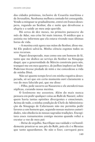 encontro com jesus


das cidades próximas, inclusive de Cesaréia marítima e
de Jerusalém, Nenhuma melhora contudo foi conseguida.
Vendo-a minguar-se gradualmente, entrei em franco deses-
pero, rogando ao Senhor, dia e noite que devolvesse a
alegria e a saúde ao meu anjo querido.
     Há cerca de dez meses, no primeiro parasceve do
mês de Adar, sua crise foi mais intensa. O médico que a
assistia me informou que ela estava vivendo suas últimas
horas de vida.
     – A menina está agora nas mãos do Senhor, disse-me.
Só Ele poderá salvá-la. Minha ciência esgotou todos os
seus recursos.
     Fiquei desesperado, mas como sou um homem de fé,
tanto que me dedico ao serviço do Senhor na Sinagoga
daqui, que a generosidade de Márcio construiu para nós,
tranquei-me em meu quarto e, de joelhos implorei ao Todo-
Poderoso tivesse piedade de mim e me concedesse a vida
de minha Diná.
     Não sei quanto tempo levei em minha rogativa deses-
perada, só sei que em certo momento ouvi claramente a
voz do meu falecido pai, que me disse:
     – Filho, pede socorro ao Nazareno e ele atenderá tuas
súplicas, curando nossa menina.
     O fenômeno me assustou. Além do mais nunca
pensara em pedir qualquer coisa ao Rabi de Nazaré, sobre
quem havia tantas opiniões divergentes e emocionais.
Acima de tudo, a minha condição de Chefe de Administra-
ção da Sinagoga de Cafarnaum não me permitia pedir
favores a um homem que, segundo nossas maiores autori-
dades, não obedecia às nossas sagradas tradições. Excogi-
tava esses razoamentos comigo mesmo quando voltei a
escutar a voz de meu pai:
     – Deixe de orgulho. Sacrifique sua vaidade e vá humil-
demente prostrar-se aos pés do Rabi, pois ele é o Messias
que tanto aguardamos. Se não o fizer, carregará para
                                                       149
 