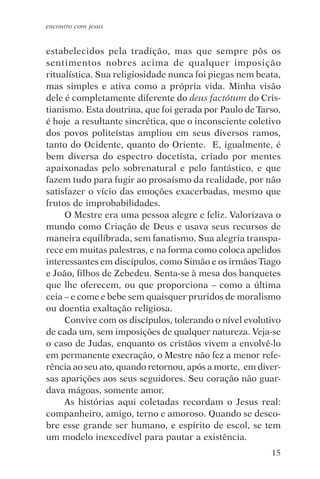 encontro com jesus


estabelecidos pela tradição, mas que sempre pôs os
sentimentos nobres acima de qualquer imposição
ritualística. Sua religiosidade nunca foi piegas nem beata,
mas simples e ativa como a própria vida. Minha visão
dele é completamente diferente do deus factótum do Cris-
tianismo. Esta doutrina, que foi gerada por Paulo de Tarso,
é hoje a resultante sincrética, que o inconsciente coletivo
dos povos politeístas ampliou em seus diversos ramos,
tanto do Ocidente, quanto do Oriente. E, igualmente, é
bem diversa do espectro docetista, criado por mentes
apaixonadas pelo sobrenatural e pelo fantástico, e que
fazem tudo para fugir ao prosaísmo da realidade, por não
satisfazer o vício das emoções exacerbadas, mesmo que
frutos de improbabilidades.
     O Mestre era uma pessoa alegre e feliz. Valorizava o
mundo como Criação de Deus e usava seus recursos de
maneira equilibrada, sem fanatismo. Sua alegria transpa-
rece em muitas palestras, e na forma como coloca apelidos
interessantes em discípulos, como Simão e os irmãos Tiago
e João, filhos de Zebedeu. Senta-se à mesa dos banquetes
que lhe oferecem, ou que proporciona – como a última
ceia – e come e bebe sem quaisquer pruridos de moralismo
ou doentia exaltação religiosa.
     Convive com os discípulos, tolerando o nível evolutivo
de cada um, sem imposições de qualquer natureza. Veja-se
o caso de Judas, enquanto os cristãos vivem a envolvê-lo
em permanente execração, o Mestre não fez a menor refe-
rência ao seu ato, quando retornou, após a morte, em diver-
sas aparições aos seus seguidores. Seu coração não guar-
dava mágoas, somente amor.
     As histórias aqui coletadas recordam o Jesus real:
companheiro, amigo, terno e amoroso. Quando se desco-
bre esse grande ser humano, e espírito de escol, se tem
um modelo inexcedível para pautar a existência.
                                                        15
 