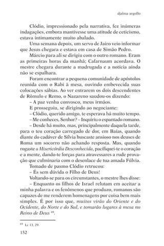 djalma argollo


     Clódio, impressionado pela narrativa, fez inúmeras
indagações, embora mantivesse uma atitude de ceticismo,
estava intimamente muito abalado.
     Uma semana depois, um servo de Jairo veio informar
que Jesus chegara e estava em casa de Simão Pedro.
     Márcio para ali se dirigiu com o outro romano. Eram
as primeiras horas da manhã; Cafarnaum acordava. O
mestre chegara durante a madrugada e a notícia ainda
não se espalhara.
     Foram encontrar a pequena comunidade de apóstolos
reunida com o Rabi à mesa, ouvindo embevecida suas
colocações sábias. Ao ver entrarem os dois descendentes
de Rômulo e Remo, o Nazareno saudou-os dizendo:
     – A paz venha convosco, meus irmãos.
     E prosseguiu, se dirigindo ao negociante:
     – Clódio, querido amigo, te esperava há muito tempo.
     – Me conheces, Senhor? – Inquiriu o espantado romano.
     – Desde há muito, mas, principalmente daquela tarde,
para o teu coração carregado de dor, em Baías, quando
diante do cadáver de Sílvia buscaste ansioso nos deuses de
Roma um socorro não achando resposta. Mas, quando
rogaste a Misericórdia Desconhecida, pacifiquei-te o coração
e a mente, dando-te forças para atravessares a rude prova-
ção que culminaria com o desenlace de tua amada Fúlvia.
     Tomado de pasmo Clódio retrucou:
     – És sem dúvida o Filho de Deus!
     Voltando-se para os circunstantes, o mestre lhes disse:
     – Enquanto os filhos de Israel relutam em aceitar a
minha palavra e os fenômenos que produzo, romanos são
capazes de me renderem homenagens por coisa bem mais
simples. É por isso que, muitos virão do Oriente e do
Ocidente, do Norte e do Sul, e tomarão lugares à mesa no
Reino de Deus 69.

69   Lc 13, 29.

152
 