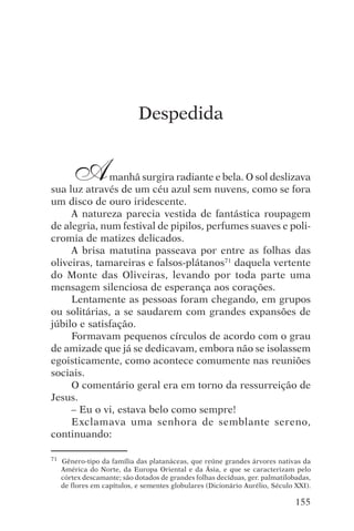 encontro com jesus




                             Despedida


        A     manhã surgira radiante e bela. O sol deslizava
sua luz através de um céu azul sem nuvens, como se fora
um disco de ouro iridescente.
     A natureza parecia vestida de fantástica roupagem
de alegria, num festival de pipilos, perfumes suaves e poli-
cromia de matizes delicados.
     A brisa matutina passeava por entre as folhas das
oliveiras, tamareiras e falsos-plátanos71 daquela vertente
do Monte das Oliveiras, levando por toda parte uma
mensagem silenciosa de esperança aos corações.
     Lentamente as pessoas foram chegando, em grupos
ou solitárias, a se saudarem com grandes expansões de
júbilo e satisfação.
     Formavam pequenos círculos de acordo com o grau
de amizade que já se dedicavam, embora não se isolassem
egoisticamente, como acontece comumente nas reuniões
sociais.
     O comentário geral era em torno da ressurreição de
Jesus.
     – Eu o vi, estava belo como sempre!
     Exclamava uma senhora de semblante sereno,
continuando:

71   Gênero-tipo da família das platanáceas, que reúne grandes árvores nativas da
     América do Norte, da Europa Oriental e da Ásia, e que se caracterizam pelo
     córtex descamante; são dotados de grandes folhas decíduas, ger. palmatilobadas,
     de flores em capítulos, e sementes globulares (Dicionário Aurélio, Século XXI).

                                                                               155
 