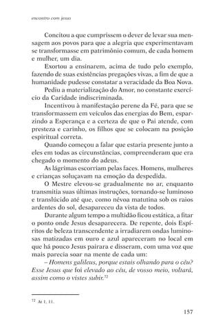 encontro com jesus


     Concitou a que cumprissem o dever de levar sua men-
sagem aos povos para que a alegria que experimentavam
se transformasse em patrimônio comum, de cada homem
e mulher, um dia.
     Exortou a ensinarem, acima de tudo pelo exemplo,
fazendo de suas existências pregações vivas, a fim de que a
humanidade pudesse constatar a veracidade da Boa Nova.
     Pediu a materialização do Amor, no constante exercí-
cio da Caridade indiscriminada.
     Incentivou à manifestação perene da Fé, para que se
transformassem em veículos das energias do Bem, espar-
zindo a Esperança e a certeza de que o Pai atende, com
presteza e carinho, os filhos que se colocam na posição
espiritual correta.
     Quando começou a falar que estaria presente junto a
eles em todas as circunstâncias, compreenderam que era
chegado o momento do adeus.
     As lágrimas escorriam pelas faces. Homens, mulheres
e crianças soluçavam na emoção da despedida.
     O Mestre elevou-se gradualmente no ar, enquanto
transmitia suas últimas instruções, tornando-se luminoso
e translúcido até que, como névoa matutina sob os raios
ardentes do sol, desapareceu da vista de todos.
     Durante algum tempo a multidão ficou estática, a fitar
o ponto onde Jesus desaparecera. De repente, dois Espí-
ritos de beleza transcendente a irradiarem ondas lumino-
sas matizadas em ouro e azul apareceram no local em
que há pouco Jesus pairara e disseram, com uma voz que
mais parecia soar na mente de cada um:
     – Homens galileus, porque estais olhando para o céu?
Esse Jesus que foi elevado ao céu, de vosso meio, voltará,
assim como o vistes subir.72


72   At 1, 11.

                                                       157
 