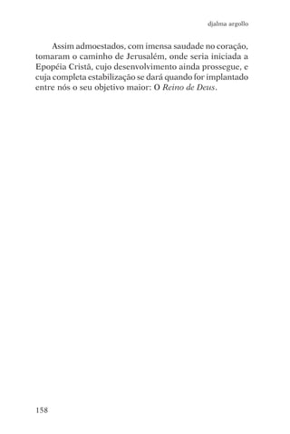 djalma argollo


     Assim admoestados, com imensa saudade no coração,
tomaram o caminho de Jerusalém, onde seria iniciada a
Epopéia Cristã, cujo desenvolvimento ainda prossegue, e
cuja completa estabilização se dará quando for implantado
entre nós o seu objetivo maior: O Reino de Deus.




158
 