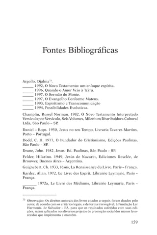 encontro com jesus




               Fontes Bibliográficas


Argollo, Djalma73.
______ 1992, O Novo Testamento: um enfoque espírita.
______ 1996, Quando o Amor Veio à Terra.
______ 1997, O Sermão do Monte.
______ 1997, O Evangelho Conforme Mateus.
______ 1993, Espiritismo e Transcomunicação
______ 1994, Possibilidades Evolutivas.
Champlin, Russel Norman. 1982, O Novo Testamento Interpretado
Versículo por Versículo, Seis Volumes, Milenium Distribuidora Cultural
Ltda, São Paulo – SP.
Daniel – Rops. 1950, Jesus no seu Tempo, Livraria Tavares Martins,
Porto – Portugal.
Dodd, C. H. 1977, O Fundador do Cristianismo, Edições Paulinas,
São Paulo – SP.
Drane, John. 1982, Jesus, Ed. Paulinas, São Paulo – SP.
Felder, Hilarino. 1949, Jesús de Nazaret, Ediciones Desclée, de
Brouwer, Buenos Aires – Argentina.
Guignebert, Ch. 1933, Jésus, La Renaissance du Livre. Paris – França.
Kardec, Allan. 1972, Le Livre des Esprit, Librairie Leymarie, Paris –
França.
_________ 1972a, Le Livre des Médiums, Librairie Leymarie, Paris –
França.


73   Observação: Os direitos autorais dos livros citados a seguir, foram doados pelo
     autor, de acordo com os critérios legais, e de forma irrevogável, à Fundação Lar
     Harmonia, de Salvador – BA, para que os resultados auferidos com suas edi-
     ções, sejam aplicados nos diversos projetos de promoção social dos menos favo-
     recidos que implementa e mantém.

                                                                                159
 