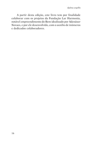 djalma argollo


    A partir desta edição, este livro tem por finalidade
colaborar com os projetos da Fundação Lar Harmonia,
notável empreendimento do Bem idealizado por Adenáuer
Novaes, e por ele desenvolvido, com o auxilio de inúmeros
e dedicados colaboradores.




16
 