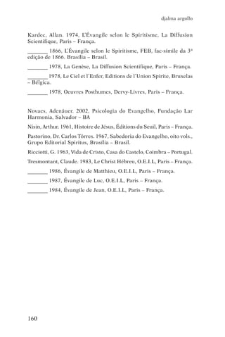 djalma argollo


Kardec, Allan. 1974, L’Évangile selon le Spiritisme, La Diffusion
Scientifique, Paris – França.
_________ 1866, L’Évangile selon le Spiritisme, FEB, fac-símile da 3ª
edição de 1866. Brasília – Brasil.
_________ 1978, La Genèse, La Diffusion Scientifique, Paris – França.
_________ 1978, Le Ciel et l’Enfer, Editions de l’Union Spirite, Bruxelas
– Bélgica.
_________ 1978, Oeuvres Posthumes, Dervy-Livres, Paris – França.


Novaes, Adenáuer. 2002, Psicologia do Evangelho, Fundação Lar
Harmonia, Salvador – BA
Nisin, Arthur. 1961, Histoire de Jésus, Éditions du Seuil, Paris – França.
Pastorino, Dr. Carlos Tôrres. 1967, Sabedoria do Evangelho, oito vols.,
Grupo Editorial Spiritus, Brasília – Brasil.
Ricciotti, G. 1963, Vida de Cristo, Casa do Castelo, Coimbra – Portugal.
Tresmontant, Claude. 1983, Le Christ Hébreu, O.E.I.L, Paris – França.
_________ 1986, Évangile de Matthieu, O.E.I.L, Paris – França.
_________ 1987, Évangile de Luc, O.E.I.L, Paris – França.
_________ 1984, Évangile de Jean, O.E.I.L, Paris – França.




160
 