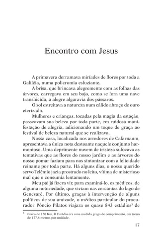 encontro com jesus




              Encontro com Jesus


     A primavera derramava miríades de flores por toda a
Galiléia, numa policromia esfuziante.
     A brisa, que brincava alegremente com as folhas das
árvores, carregava em seu bojo, como se fora uma nave
translúcida, a alegre algaravia dos pássaros.
     O sol estreitava a natureza num cálido abraço de ouro
eterizado.
     Mulheres e crianças, tocadas pela magia da estação,
passeavam sua beleza por toda parte, em ruidosa mani-
festação de alegria, adicionando um toque de graça ao
festival de beleza natural que se realizava.
     Nossa casa, localizada nos arredores de Cafarnaum,
apresentava a única nota destoante naquele conjunto har-
monioso. Uma deprimente nuvem de tristeza sufocava as
tentativas que as flores do nosso jardim e as árvores do
nosso pomar faziam para nos sintonizar com a felicidade
reinante por toda parte. Há alguns dias, o nosso querido
servo Telêmio jazia prostrado no leito, vítima de misterioso
mal que o consumia lentamente.
     Meu pai já fizera vir, para examiná-lo, os médicos, de
alguma notoriedade, que viviam nas cercanias do lago de
Genesaré. Por último, graças à intervenção de alguns
políticos de sua amizade, o médico particular do procu-
rador Pôncio Pilatos viajara os quase 843 estádios3 de
3   Cerca de 150 Km. O Estádio era uma medida grega de comprimento, em torno
    de 177,6 metros por unidade.

                                                                         17
 